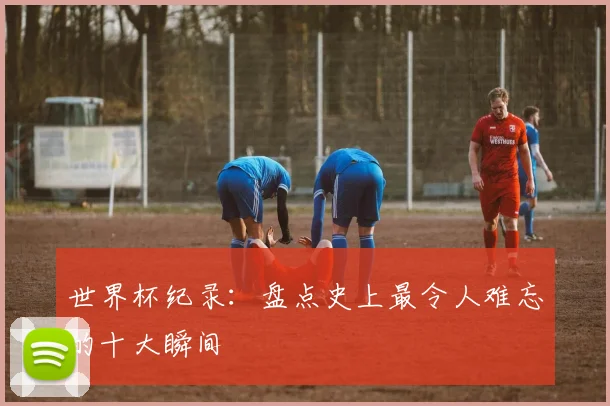 世界杯纪录：盘点史上最令人难忘的十大瞬间