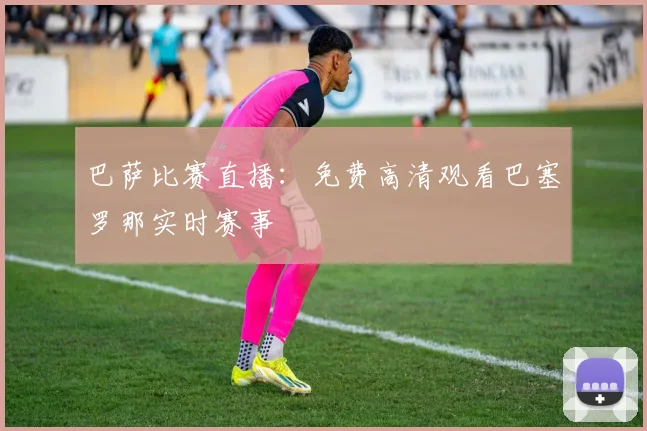 巴萨比赛直播:免费高清观看巴塞罗那实时赛事